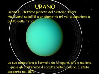 Urano è il settimo pianeta del Sistema solare.  Ha diversi satelliti e un diametro 64 volte superiore a quello della Terra. La sua atmosfera è formata da idrogeno, elio e metano, il quale gli conferisce il caratteristico colore. È stato scoperto nel 1871. URANO 