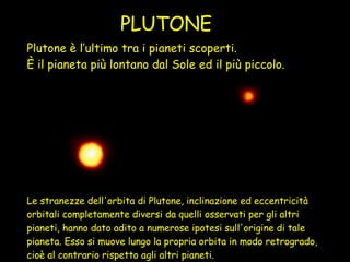 Plutone è l’ultimo tra i pianeti scoperti.  È il pianeta più lontano dal Sole ed il più piccolo. PLUTONE Le stranezze dell'orbita di Plutone, inclinazione ed eccentricità orbitali completamente diversi da quelli osservati per gli altri pianeti, hanno dato adito a numerose ipotesi sull'origine di tale pianeta. Esso si muove lungo la propria orbita in modo retrogrado, cioè al contrario rispetto agli altri pianeti.   