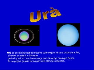 Urà Urà  és el setè planeta del sistema solar segons la seva distància al Sol, el tercer en quant a diàmetre però el quart en quant a massa ja que és menys dens que Neptú. És un gegant gasós i forma part dels planetes exteriors. 