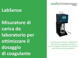 www.leafytechnologies.it
LabSense
Misuratore di
carica da
laboratorio per
ottimizzare il
dosaggio
di coagulante
It is the anionic charge on colloids that
keep them in suspension and why a
cationic coagulant like Alum must be fed in
order to bring about coagulation.
 