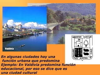 En algunas ciudades hay una función urbana que predomina Ejemplo: En Valdivia predomina función  educacional, por eso se dice que es  una ciudad cultural 