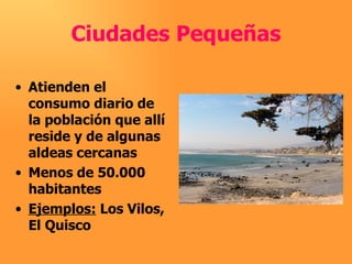 Ciudades Pequeñas Atienden el consumo diario de la población que allí reside y de algunas aldeas cercanas Menos de 50.000 habitantes Ejemplos:  Los Vilos, El Quisco 