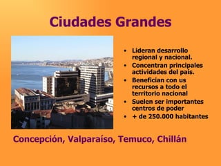 Ciudades Grandes Lideran desarrollo regional y nacional. Concentran principales actividades del país. Benefician con us recursos a todo el territorio nacional Suelen ser importantes centros de poder + de 250.000 habitantes Concepción, Valparaíso, Temuco, Chillán                                                      