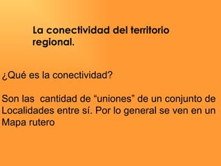 La conectividad del territorio  regional. ¿Qué es la conectividad? Son las  cantidad de “uniones” de un conjunto de  Localidades entre sí. Por lo general se ven en un  Mapa rutero 