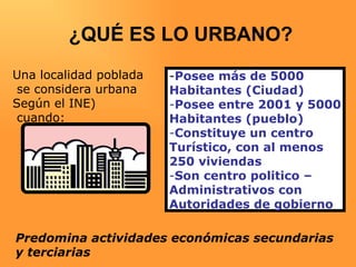 ¿QUÉ ES LO URBANO? - Posee más de 5000  Habitantes (Ciudad) Posee entre 2001 y 5000 Habitantes (pueblo) Constituye un centro Turístico, con al menos  250 viviendas Son centro politico –  Administrativos con  Autoridades de gobierno Una localidad poblada se considera urbana  Según el INE) cuando: Predomina actividades económicas secundarias  y terciarias 