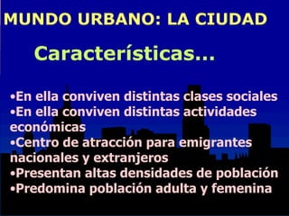 MUNDO URBANO: LA CIUDAD En ella conviven distintas clases sociales En ella conviven distintas actividades  económicas Centro de atracción para emigrantes  nacionales y extranjeros Presentan altas densidades de población Predomina población adulta y femenina Características... 