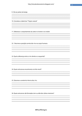 http://estudandoanatomia.blogspot.com/
                                                                                   11



9. Cite as partes da bexiga.
________________________________________________________________________________
________________________________________________________________________________
________________________________________________________________________________
________________________________________________________________________________

10. Conceitue e determine "Trígono vesical"
________________________________________________________________________________
________________________________________________________________________________
________________________________________________________________________________
________________________________________________________________________________


11. Diferencie o comportamento da uretra no homem e na mulher
________________________________________________________________________________
________________________________________________________________________________
________________________________________________________________________________
________________________________________________________________________________


12. Descreva a posição correta dos rins no corpo humano.
_____________________________________________________________________________
_____________________________________________________________________________
_____________________________________________________________________________
_____________________________________________________________________________


13. Qual a diferença entre o rim direito e o esquerdo?
_____________________________________________________________________________
_____________________________________________________________________________
_____________________________________________________________________________
_____________________________________________________________________________


14. Quais estruturas encontramos no hilo renal?
_____________________________________________________________________________
_____________________________________________________________________________
_____________________________________________________________________________


15. Descreva a anatomia interna dos rins.
_____________________________________________________________________________
_____________________________________________________________________________
_____________________________________________________________________________
_____________________________________________________________________________


16. Quais estruturas são formadas com a união dos cálices menores?
_____________________________________________________________________________
_____________________________________________________________________________
_____________________________________________________________________________
_____________________________________________________________________________




                                @DanMoreyra
 