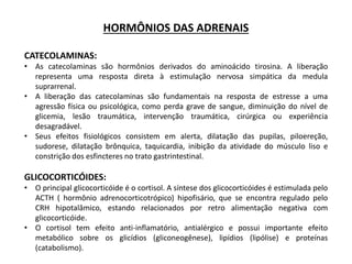 HORMÔNIOS DAS ADRENAIS
CATECOLAMINAS:
• As catecolaminas são hormônios derivados do aminoácido tirosina. A liberação
representa uma resposta direta à estimulação nervosa simpática da medula
suprarrenal.
• A liberação das catecolaminas são fundamentais na resposta de estresse a uma
agressão física ou psicológica, como perda grave de sangue, diminuição do nível de
glicemia, lesão traumática, intervenção traumática, cirúrgica ou experiência
desagradável.
• Seus efeitos fisiológicos consistem em alerta, dilatação das pupilas, piloereção,
sudorese, dilatação brônquica, taquicardia, inibição da atividade do músculo liso e
constrição dos esfincteres no trato gastrintestinal.
GLICOCORTICÓIDES:
• O principal glicocorticóide é o cortisol. A síntese dos glicocorticóides é estimulada pelo
ACTH ( hormônio adrenocorticotrópico) hipofisário, que se encontra regulado pelo
CRH hipotalâmico, estando relacionados por retro alimentação negativa com
glicocorticóide.
• O cortisol tem efeito anti-inflamatório, antialérgico e possui importante efeito
metabólico sobre os glicídios (gliconeogênese), lipídios (lipólise) e proteínas
(catabolismo).
 