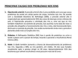PRINCIPAIS CAUSAS DOS PROBLEMAS NOS RINS
1. Hipertensão arterial: A pressão arterial alta é uma condição sem cura que causa
problemas de saúde em várias partes do corpo, inclusive nos rins. De acordo
com a Sociedade Brasileira de Nefrologia (SBN), a pressão arterial alta é
responsável por aproximadamente 35% dos casos de doenças renais crônicas do
país. A hipertensão prejudica a atividade dos rins e, uma vez que os rins
também trabalham no controle da pressão, isso acarreta numa bola de neve: a
pressão alta atrapalha o funcionamento dos rins; e eles, não funcionando bem,
diminuem o controle da pressão. Isso acaba aumentando ainda mais a pressão e
piorando ainda mais as funções dos rins.
2. Diabetes: A Nefropatia Diabética (ND) leva à perda de proteínas na urina e
tende a piorar com o passar do tempo, levando o paciente a Insuficiência Renal
Crônica (IRC).
3. Idade: A idade também aumenta a chance de desenvolvimento de problemas
nos rins. Segundo a SBN, os rins perdem, em média, 1% das suas funções
anualmente após a pessoa atingir os 40 anos. Aproximadamente 31% dos
brasileiros que sofrem insuficiência renal possuem mais de 65 anos.
 