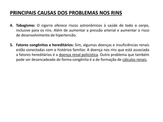 PRINCIPAIS CAUSAS DOS PROBLEMAS NOS RINS
4. Tabagismo: O cigarro oferece riscos astronômicos à saúde de todo o corpo,
inclusive para os rins. Além de aumentar a pressão arterial e aumentar o risco
de desenvolvimento de hipertensão.
5. Fatores congênitos e hereditários: Sim, algumas doenças e insuficiências renais
estão conectadas com o histórico familiar. A doença nos rins que está associada
a fatores hereditários é a doença renal policística. Outro problema que também
pode ser desencadeado de forma congênita é a de formação de cálculos renais.
 