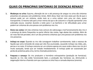 QUAIS OS PRINCIPAIS SINTOMAS DE DOENÇAS RENAIS?
1. Mudanças na urina: Espuma, alteração de cor e até presença de sangue na urina são sintomas
presentes em pessoas com problemas renais. Além disso, fazer xixi mais vezes por dia do que o
comum pode ser um sintoma, ainda mais se a urina estiver com uma cor clara, quase
transparente. O mesmo vale para urinar menos do que o de costume e o líquido apresentar uma
coloração escura. Levantar durante a noite para ir ao banheiro e ter dificuldade para urinar
podem ser sintomas de uma pessoa com problemas nos rins.
1. Dores nas costas: Um dos sintomas mais comuns de sobrecarga e mal funcionamento dos rins é
a presença de dores frequentes na parte inferior das costas, logo abaixo das costelas. Além de
ser mais fácil de perceber, ele é um dos primeiros sintomas que uma pessoa com problemas nos
rins presencia.
2. Inchaço no corpo: Quando os rins não conseguem trabalhar corretamente, todo o excesso de
líquido que seria removido do corpo por eles fica acumulado, causando inchaço nas mãos, pés,
pernas e no rosto. O inchaço costuma ser um sintoma apenas em casos onde o dano nos rins já é
muito avançado, tendo que ser tratado imediatamente. O inchaço pode ser ocasionado por
perda de proteínas pela urina, termo chamado proteinúria.
3. Fraqueza e cansaço: Os rins produzem o hormônio eritropoietina (produção de hemácias).
Quando os rins não estão funcionando bem, a produção das hemácias cai, diminuindo a
oxigenação interna e fazendo com que a pessoa se sinta fraca e cansada depressa (anemia).
 
