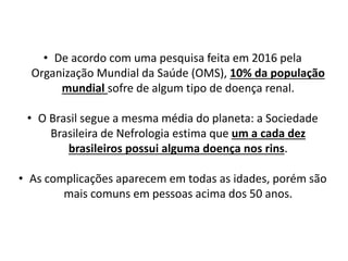 • De acordo com uma pesquisa feita em 2016 pela
Organização Mundial da Saúde (OMS), 10% da população
mundial sofre de algum tipo de doença renal.
• O Brasil segue a mesma média do planeta: a Sociedade
Brasileira de Nefrologia estima que um a cada dez
brasileiros possui alguma doença nos rins.
• As complicações aparecem em todas as idades, porém são
mais comuns em pessoas acima dos 50 anos.
 