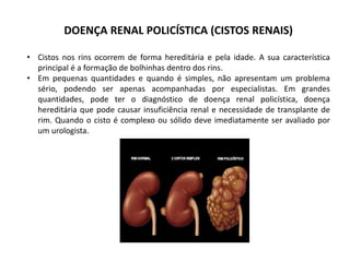 DOENÇA RENAL POLICÍSTICA (CISTOS RENAIS)
• Cistos nos rins ocorrem de forma hereditária e pela idade. A sua característica
principal é a formação de bolhinhas dentro dos rins.
• Em pequenas quantidades e quando é simples, não apresentam um problema
sério, podendo ser apenas acompanhadas por especialistas. Em grandes
quantidades, pode ter o diagnóstico de doença renal policística, doença
hereditária que pode causar insuficiência renal e necessidade de transplante de
rim. Quando o cisto é complexo ou sólido deve imediatamente ser avaliado por
um urologista.
 