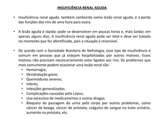 INSUFICIÊNCIA RENAL AGUDA
• Insuficiência renal aguda, também conhecida como lesão renal aguda, é a perda
das funções dos rins de uma hora para outra.
• A lesão aguda é rápida: pode se desenvolver em poucas horas e, mais tardar, em
apenas alguns dias. A insuficiência renal aguda pode ser letal e deve ser tratada
no momento que for identificada, pois a situação é reversível.
• De acordo com o Sociedade Brasileira de Nefrologia, esse tipo de insuficiência é
comum em pessoas que já estejam hospitalizadas por outros motivos. Esses
motivos não precisam necessariamente estar ligados aos rins. Os problemas que
mais comumente podem ocasionar uma lesão renal são:
• Hemorragia;
• Desidratação grave;
• Queimaduras severas;
• Infarto;
• Infecções generalizadas;
• Complicações causadas pelo Lúpus;
• Uso excessivo de medicamentos e outras drogas;
• Bloqueio da passagem da urina pelo corpo por outros problemas, como
câncer de bexiga, câncer de próstata, coágulos de sangue no trato urinário,
aumento na próstata, etc.
 