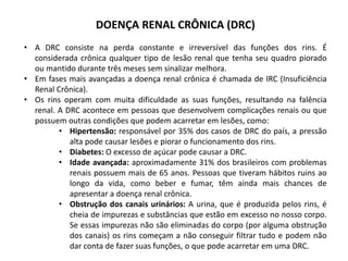 DOENÇA RENAL CRÔNICA (DRC)
• A DRC consiste na perda constante e irreversível das funções dos rins. É
considerada crônica qualquer tipo de lesão renal que tenha seu quadro piorado
ou mantido durante três meses sem sinalizar melhora.
• Em fases mais avançadas a doença renal crônica é chamada de IRC (Insuficiência
Renal Crônica).
• Os rins operam com muita dificuldade as suas funções, resultando na falência
renal. A DRC acontece em pessoas que desenvolvem complicações renais ou que
possuem outras condições que podem acarretar em lesões, como:
• Hipertensão: responsável por 35% dos casos de DRC do país, a pressão
alta pode causar lesões e piorar o funcionamento dos rins.
• Diabetes: O excesso de açúcar pode causar a DRC.
• Idade avançada: aproximadamente 31% dos brasileiros com problemas
renais possuem mais de 65 anos. Pessoas que tiveram hábitos ruins ao
longo da vida, como beber e fumar, têm ainda mais chances de
apresentar a doença renal crônica.
• Obstrução dos canais urinários: A urina, que é produzida pelos rins, é
cheia de impurezas e substâncias que estão em excesso no nosso corpo.
Se essas impurezas não são eliminadas do corpo (por alguma obstrução
dos canais) os rins começam a não conseguir filtrar tudo e podem não
dar conta de fazer suas funções, o que pode acarretar em uma DRC.
 