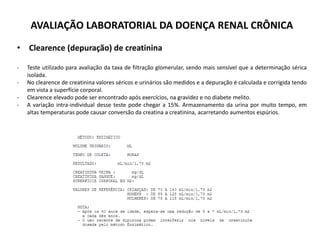 AVALIAÇÃO LABORATORIAL DA DOENÇA RENAL CRÔNICA
• Clearence (depuração) de creatinina
- Teste utilizado para avaliação da taxa de filtração glomerular, sendo mais sensível que a determinação sérica
isolada.
- No clearence de creatinina valores séricos e urinários são medidos e a depuração é calculada e corrigida tendo
em vista a superfície corporal.
- Clearence elevado pode ser encontrado após exercícios, na gravidez e no diabete melito.
- A variação intra-individual desse teste pode chegar a 15%. Armazenamento da urina por muito tempo, em
altas temperaturas pode causar conversão da creatina a creatinina, acarretando aumentos espúrios.
 