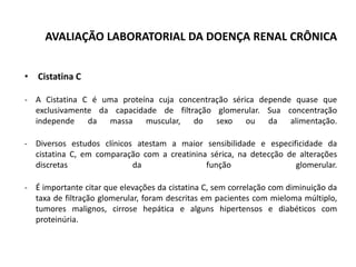 AVALIAÇÃO LABORATORIAL DA DOENÇA RENAL CRÔNICA
• Cistatina C
- A Cistatina C é uma proteína cuja concentração sérica depende quase que
exclusivamente da capacidade de filtração glomerular. Sua concentração
independe da massa muscular, do sexo ou da alimentação.
- Diversos estudos clínicos atestam a maior sensibilidade e especificidade da
cistatina C, em comparação com a creatinina sérica, na detecção de alterações
discretas da função glomerular.
- É importante citar que elevações da cistatina C, sem correlação com diminuição da
taxa de filtração glomerular, foram descritas em pacientes com mieloma múltiplo,
tumores malignos, cirrose hepática e alguns hipertensos e diabéticos com
proteinúria.
 