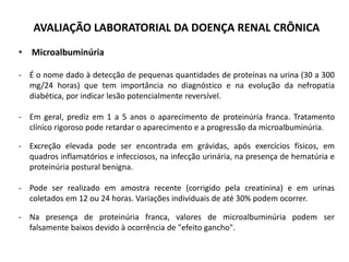 AVALIAÇÃO LABORATORIAL DA DOENÇA RENAL CRÔNICA
• Microalbuminúria
- É o nome dado à detecção de pequenas quantidades de proteínas na urina (30 a 300
mg/24 horas) que tem importância no diagnóstico e na evolução da nefropatia
diabética, por indicar lesão potencialmente reversível.
- Em geral, prediz em 1 a 5 anos o aparecimento de proteinúria franca. Tratamento
clínico rigoroso pode retardar o aparecimento e a progressão da microalbuminúria.
- Excreção elevada pode ser encontrada em grávidas, após exercícios físicos, em
quadros inflamatórios e infecciosos, na infecção urinária, na presença de hematúria e
proteinúria postural benigna.
- Pode ser realizado em amostra recente (corrigido pela creatinina) e em urinas
coletados em 12 ou 24 horas. Variações individuais de até 30% podem ocorrer.
- Na presença de proteinúria franca, valores de microalbuminúria podem ser
falsamente baixos devido à ocorrência de "efeito gancho".
 
