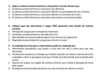 3. Sobre o sistema urinário feminino e masculino é correto afirmar que:
a. O sistema urinário feminino e masculino são idênticos.
b. O sistema urinário feminino e masculino diferem na quantidade de vias urinárias.
c. O sistema urinário feminino e masculino diferem no tamanho da uretra.
d. O sistema urinário feminino e masculino apresentam as mesmas funções.
4. Indique qual das alternativas a seguir NÃO apresenta uma função do sistema
urinário.
a. Filtração do sangue para remoção de impurezas.
b. Condução, armazenamento e excreção da urina.
c. Manutenção da concentração de água e sais minerais no organismo.
d. Regulação da quantidade de sangue que circula no corpo.
5. A condução da urina para o meio externo pode ser explicada por:
a. Movimentos peristálticos que levam a urina dos rins até à uretra para que seja
eliminada.
b. Presença de receptores na bexiga que indicam quando um volume máximo de urina
é atingido e abre-se passagem para que o fluido seja direcionado para excreção pela
uretra.
c. Excesso de sangue nos órgãos do sistema urinário, que sinaliza a liberação de urina
pelo ureter.
d. Elevação da concentração de plasma nas vias urinárias do sistema urinário.
 