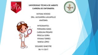 UNIVERSIDAD TÉCNICA DE AMBATO
CARRERA DE ENFERMERÍA
SISTEMA VENOSO
DRA. ALEXANDRA LAGUAPILLO
ANATOMÍA
INTEGRANTES:
FERNANDA NAVAS
CAROLINA PROAÑO
PRISCILA SORIA
VIVIANA TORRES
VANESA LÓPEZ
SEGUNDO SEMESTRE
06/11/2017
 
