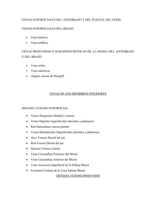 VENAS SUPERFICIALES DEL ANTEBRAZO Y DEL PLIEGUE DEL CODO
VENAS SUPERFICIALES DEL BRAZO
 Vena basílica.
 Vena cefálica.
VENAS PROFUNDAS O SUBAPONEUROTICAS DE LA MANO; DEL ANTEBRAZO
Y DEL BRAZO
 Vena axilar
 Vena subclavia
 Angulo venoso de Pirogoff
VENAS DE LOS MIEMBROS INFERIORES
SISTEMA VENOSO SUPERFICIAL
 Venas Marginales Medial y Lateral
 Venas Digitales Superficiales (dorsales y plantares)
 Red Subcutánea venosa plantar
 Venas Metatarsiales Superficiales (dorsales y plantares)
 Arco Venoso Dorsal del pie
 Red Venosa Dorsal del pie
 Sistema Venoso Lateral
 Vena Circumfleja Posterior del Muslo
 Vena Circumfleja Anterior del Muslo
 Vena Accesoria Superficial de la Safena Menor
 Extensión Craneal de la Vena Safena Menor
SISTEMA VENOSO PROFUNDO
 