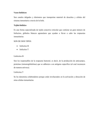 Vasos linfáticos
Son canales delgados y diminutos que transportan material de desechos y células del
sistema inmunitario a través de la linfa.
Tejido linfático
Es una forma especializada de tejido conectivo reticular que contiene un gran número de
linfocitos, glóbulos blancos agranulares que ayudan a llevar a cabo las respuestas
inmunitarias.
SON DE DOS TIPOS:
 linfocitos B
 linfocitos T
Linfocitos B
Son los responsables de la respuesta humoral, es decir, de la producción de anticuerpos,
proteínas (inmunoglobulinas) que se adhieren a un antígeno específico (al cual reconocen
de manera unívoca).
Linfocitos T
Se les denomina colaboradores porque están involucrados en la activación y dirección de
otras células inmunitarias
 