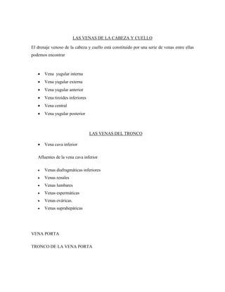 LAS VENAS DE LA CABEZA Y CUELLO
El drenaje venoso de la cabeza y cuello está constituido por una serie de venas entre ellas
podemos encontrar
 Vena yugular interna
 Vena yugular externa
 Vena yugular anterior
 Vena tiroides inferiores
 Vena central
 Vena yugular posterior
LAS VENAS DEL TRONCO
 Vena cava inferior
Afluentes de la vena cava inferior
 Venas diafragmáticas inferiores
 Venas renales
 Venas lumbares
 Venas espermáticas
 Venas ováricas.
 Venas suprahepáticas
VENA PORTA
TRONCO DE LA VENA PORTA
 