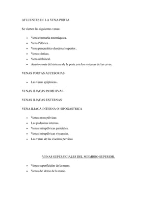 AFLUENTES DE LA VENA PORTA
Se vierten las siguientes venas:
 Vena coronaria estomáquica.
 Vena Pilórica. .
 Vena pancreático duodenal superior..
 Venas císticas.
 Vena umbilical.
 Anastomosis del sistema de la porta con los sistemas de las cavas.
VENAS PORTAS ACCESORIAS
 Las venas epiplóicas .
VENAS ILIACAS PRIMITIVAS
VENAS ILIACAS EXTERNAS
VENA ILIACA INTERNA O HIPOGASTRICA
 Venas extra pélvicas
 Las pudendas internas.
 Venas intrapélvicas parietales.
 Venas intrapélvicas viscerales.
 Las venas de las vísceras pélvicas
VENAS SUPERFICIALES DEL MIEMBRO SUPERIOR.
 Venas superficiales de la mano.
 Venas del dorso de la mano.
 