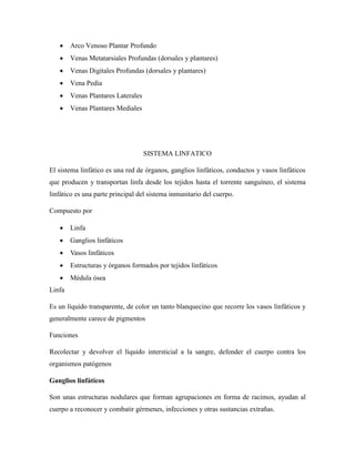  Arco Venoso Plantar Profundo
 Venas Metatarsiales Profundas (dorsales y plantares)
 Venas Digitales Profundas (dorsales y plantares)
 Vena Pedia
 Venas Plantares Laterales
 Venas Plantares Mediales
SISTEMA LINFATICO
El sistema linfático es una red de órganos, ganglios linfáticos, conductos y vasos linfáticos
que producen y transportan linfa desde los tejidos hasta el torrente sanguíneo, el sistema
linfático es una parte principal del sistema inmunitario del cuerpo.
Compuesto por
 Linfa
 Ganglios linfáticos
 Vasos linfáticos
 Estructuras y órganos formados por tejidos linfáticos
 Médula ósea
Linfa
Es un líquido transparente, de color un tanto blanquecino que recorre los vasos linfáticos y
generalmente carece de pigmentos
Funciones
Recolectar y devolver el líquido intersticial a la sangre, defender el cuerpo contra los
organismos patógenos
Ganglios linfáticos
Son unas estructuras nodulares que forman agrupaciones en forma de racimos, ayudan al
cuerpo a reconocer y combatir gérmenes, infecciones y otras sustancias extrañas.
 