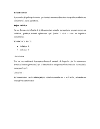 Vasos linfáticos
Son canales delgados y diminutos que transportan material de desechos y células del sistema
inmunitario a través de la linfa.
Tejido linfático
Es una forma especializada de tejido conectivo reticular que contiene un gran número de
linfocitos, glóbulos blancos agranulares que ayudan a llevar a cabo las respuestas
inmunitarias.
SON DE DOS TIPOS:
 linfocitos B
 linfocitos T
Linfocitos B
Son los responsables de la respuesta humoral, es decir, de la producción de anticuerpos,
proteínas (inmunoglobulinas) que se adhieren a un antígeno específico (al cual reconocen de
manera unívoca).
Linfocitos T
Se les denomina colaboradores porque están involucrados en la activación y dirección de
otras células inmunitarias
 