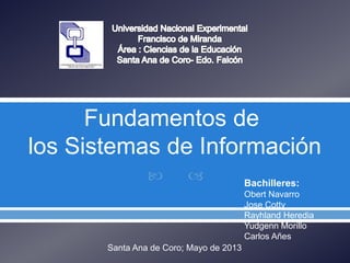  
Fundamentos de
los Sistemas de Información
Bachilleres:
Obert Navarro
Jose Cotty
Rayhland Heredia
Yudgenn Morillo
Carlos Añes
Santa Ana de Coro; Mayo de 2013
 
