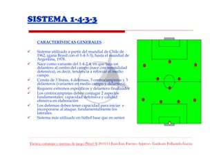 SISTEMA 1-4-3-3

     CARACTERÍSTICAS GENERALES

     Sistema utilizado a partir del mundial de Chile de
     1962, (gana Brasil con el 1-4-3-3), hasta el mundial de
     Argentina, 1978.
     Nace como variante del 1-4-2-4, en que baja un
     delantero al centro del campo (nace con mentalidad
     defensiva), es decir, tendencia a reforzar el medio
     campo.
     Consta de 3 líneas, 4 defensas, 3 centrocampistas y 3
     delanteros (variantes en medio campo y delantera).
     Requiere extremos específicos y delantero finalizador
     Los centrocampistas deben conjugar 2 aspectos
     fundamentales: capacidad defensiva y calidad
     ofensiva en elaboración
     Los defensas deben tener capacidad para iniciar e
     incorporarse al ataque, fundamentalmente los
     laterales.
     Sistema más utilizado en fútbol base que en senior




Táctica, estrategia y sistemas de juego (Nivel 3) 2010/11 Juan Luis Fuentes Azpiroz– Garikoitz Fullaondo Garzia
 