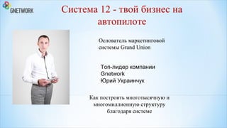 Система 12 - твой бизнес на
автопилоте
Основатель маркетинговой
системы Grand Union
Топ-лидер компании
Gnetwork
Юрий Украинчук
Как построить многотысячную и
многомиллионную структуру
благодаря системе

 