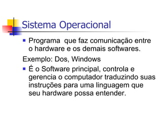 Sistema Operacional Programa  que faz comunicação entre o hardware e os demais softwares.  Exemplo: Dos, Windows   É o Software principal, controla e gerencia o computador traduzindo suas instruções para uma linguagem que seu hardware possa entender. 