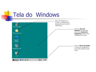 Tela do  Windows                         Estes são Objetos ou Ícones, e representam programas que estão à disposição. Esta é a  Área de Trabalho  do Windows.  Aqui suas  Janelas de Programas  abrem para trabalharmos neles. Esta é a  Barra de Tarefas , e mostra os programas que estão abertos para você. 