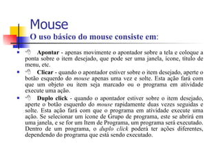 Mouse  O uso básico do mouse consiste em :  Apontar  - apenas movimente o apontador sobre a tela e coloque a ponta sobre o item desejado, que pode ser uma janela, ícone, título de menu, etc.  Clicar  - quando o apontador estiver sobre o item desejado, aperte o botão esquerdo do  mouse  apenas uma vez e solte. Esta ação fará com que um objeto ou item seja marcado ou o programa em atividade execute uma ação.  Duplo click  - quando o apontador estiver sobre o item desejado, aperte o botão esquerdo do  mouse  rapidamente duas vezes seguidas e solte. Esta ação fará com que o programa em atividade execute uma ação. Se selecionar um ícone de Grupo de programa, este se abrirá em uma janela, e se for um Item de Programa, um programa será executado. Dentro de um programa, o  duplo click  poderá ter ações diferentes, dependendo do programa que está sendo executado. 