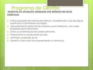 Programa de Gestão
OBJETIVOS DA UTILIZAÇÃO ADEQUADA DOS RESÍDUOS EM SOLOS
AGRÍCOLAS
 Evitar a poluição de mananciais hídricos, considerando o uso das águas
superficiais e subterrâneas da região.
 Aproveitamento potencial dos resíduos como fertilizante, com maior
qualidade após tratamento.
 Evitar a contaminação da cadeia alimentar.
 Proporcionar a conservação do solo.
 Minimizar a poluição do ar.
 Garantir o bem estar do empreendedor e vizinhança
 