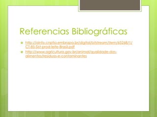 Referencias Bibliográficas
 http://ainfo.cnptia.embrapa.br/digital/bitstream/item/65268/1/
CT-85-Sist-prod-leite-Brasil.pdf
 http://www.agricultura.gov.br/animal/qualidade-dos-
alimentos/residuos-e-contaminantes
 