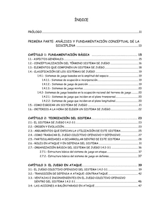 ÍNDICE
PRÓLOGO..........................................................................................................................................11
PRIMERA PARTE: ANÁLISIS Y FUNDAMENTACIÓN CONCEPTUAL DE LA
DISCIPLINA ........................................................................................13
CAPÍTULO 1: FUNDAMENTACIÓN BÁSICA ..................................... 15
1.1.- ASPECTOS GENERALES....................................................................................................................15
1.2.- CONCEPTUALIZACIÓN DEL TÉRMINO SISTEMA DE JUEGO ............................................16
1.3.- ELEMENTOS QUE COMPONEN UN SISTEMA DE JUEGO.....................................................18
1.4.- CLASIFICACIÓN DE LOS SISTEMAS DE JUEGO ...................................................................19
1.4.1.- Sistemas de juego basados en la amplitud del espacio ..............................................19
1.4.1.1.- Sistemas de ocupación e incorporación................................................................19
1.4.1.2.- Sistemas de juego de posición ..............................................................................19
1.4.1.3.- Sistemas de juego mixtos ..................................................................................... 20
1.4.2- Sistemas de juego basados en la ocupación racional del terreno de juego .......... 20
1.4.2.1.- Sistemas de juego que inciden en el plano transversal................................... 20
1.4.2.2- Sistemas de juego que inciden en el plano longitudinal................................... 20
1.5.- COMO ESBOZAR UN SISTEMA DE JUEGO ...............................................................................21
1.6.- CRITERIOS A LA HORA DE ELEGIR UN SISTEMA DE JUEGO........................................... 22
CAPÍTULO 2: TEORIZACIÓN DEL SISTEMA ..................................... 23
2.1.- EL SISTEMA DE JUEGO 1.4.2-3.1................................................................................................. 23
2.2.- ORIGEN Y EVOLUCIÓN................................................................................................................... 23
2.3.- ARGUMENTOS QUE EXPICAN LA UTILIZACIÓN DE ESTE SISTEMA........................... 25
2.4.- COMO TRABAJAR EL JUEGO COLECTIVO OFENSIVO Y DEFENSIVO........................... 27
2.5.- PARTICULARIDADES A DESARROLLAR DENTRO DE ESTE SISTEMA ........................... 28
2.6.- ROLES EN ATAQUE Y EN DEFENSA DEL SISTEMA ..............................................................31
2.7.- ORGANIZACIÓN BÁSICA DEL SISTEMA DE JUEGO 1.4.2-3.1.......................................... 36
2.7.1.- Estructura básica del sistema de juego en ataque................................................ 37
2.7.2.- Estructura básica del sistema de juego en defensa......................................... 37
CAPÍTULO 3: EL JUEGO EN ATAQUE............................................. 39
3.1.- EL JUEGO COLECTIVO OFENSIVO DEL SISTEMA 1.4.2-3.1............................................... 39
3.2.- TRANSICIÓN DE DEFENSA A ATAQUE: CONTRAATAQUE .............................................. 42
3.3.- VENTAJAS E INCONVENIENTES EN EL JUEGO COLECTIVO OFENSIVO
DENTRO DEL SISTEMA 1.4.2-3.1......................................................................................... 46
3.4.- LAS ACCIONES A BALÓN PARADO EN ATAQUE................................................................... 47
 
