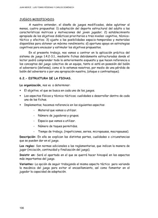 JUAN MERCÉ , LUÍS TOMÁS RÓDENAS Y CARLOS DOMÉNECH
106
JUEGOS MODIFICADOS
A nuestro entender, el diseño de juegos modificados, debe aglutinar al
menos, cuatro propuestas: 1) adaptación del deporte estructural del adulto a las
características motrices y motivaciones del joven jugador; 2) establecimiento
apropiado de los objetivos didácticos prioritarios a tres niveles: cognitivo, técnico-
táctico y afectivo; 3) ajuste a las posibilidades espacio-temporales y materiales
disponibles para obtener un máximo rendimiento; d) oportuno apoyo en estrategias
cognitivas para encauzar y estimular los objetivos propuestos.
En el presente trabajo, nos vamos a centrar en la aplicación práctica del
sistema de juego 1.4.2-3.1., mediante fichas debidamente estructuradas donde el
lector podrá comprender todo lo anteriormente expuesto y que hacen referencia a
los conceptos del juego colectivo de un equipo, tanto si está en posesión del balón
el adversario (defensa), como si lo estamos nosotros, por medio de una pérdida de
balón del adversario o por una apropiación nuestra, (ataque o contraataque).
6.2.- ESTRUCTURA DE LA FICHAS.
La organización, nos va a determinar:
El objetivo; el que se busca en cada uno de los juegos.
Los aspectos físicos y técnico-tácticos; cualidades a desarrollar dentro de cada
una de las fichas.
Implementos; hacemos referencia en los siguientes aspectos:
- Material que vamos a utilizar.
- Número de jugadores y grupos.
- Espacio que vamos a utilizar.
- Número de toques permitidos.
- Tiempo de trabajo, (repeticiones, series, micropausas, macropausas).
Descripción: En ella se explican las distintas partes, cualidades o circunstancias
que se pueden dar en el juego.
Las reglas: Son normas adicionales a las reglamentarias, que indican la manera de
jugar (iniciación, continuidad y finalización del juego).
Insistir en: Será el apartado en el que se querrá hacer hincapié en los aspectos
más importantes del juego.
Variantes: La opción de seguir trabajando el mismo aspecto táctico pero variando
la mecánica del juego para evitar el encasillamiento, así como fomentar en el
jugador la capacidad de adaptación.
 