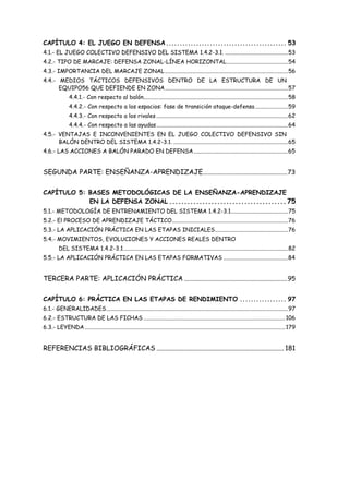 CAPÍTULO 4: EL JUEGO EN DEFENSA............................................ 53
4.1.- EL JUEGO COLECTIVO DEFENSIVO DEL SISTEMA 1.4.2-3.1. ............................................53
4.2.- TIPO DE MARCAJE: DEFENSA ZONAL-LÍNEA HORIZONTAL...........................................54
4.3.- IMPORTANCIA DEL MARCAJE ZONAL......................................................................................56
4.4.- MEDIOS TÁCTICOS DEFENSIVOS DENTRO DE LA ESTRUCTURA DE UN
EQUIPO56 QUE DEFIENDE EN ZONA......................................................................................57
4.4.1.- Con respecto al balón.....................................................................................................58
4.4.2.- Con respecto a los espacios: fase de transición ataque-defensa.......................59
4.4.3.- Con respecto a los rivales............................................................................................62
4.4.4.- Con respecto a las ayudas............................................................................................64
4.5.- VENTAJAS E INCONVENIENTES EN EL JUEGO COLECTIVO DEFENSIVO SIN
BALÓN DENTRO DEL SISTEMA 1.4.2-3.1. ................................................................................65
4.6.- LAS ACCIONES A BALÓN PARADO EN DEFENSA..................................................................65
SEGUNDA PARTE: ENSEÑANZA-APRENDIZAJE......................................................73
CAPÍTULO 5: BASES METODOLÓGICAS DE LA ENSEÑANZA-APRENDIZAJE
EN LA DEFENSA ZONAL ....................................... 75
5.1.- METODOLOGÍA DE ENTRENAMIENTO DEL SISTEMA 1.4.2-3.1........................................75
5.2.- El PROCESO DE APRENDIZAJE TÁCTICO.................................................................................76
5.3.- LA APLICACIÓN PRÁCTICA EN LAS ETAPAS INICIALES...................................................76
5.4.- MOVIMIENTOS, EVOLUCIONES Y ACCIONES REALES DENTRO
DEL SISTEMA 1.4.2-3.1...................................................................................................................82
5.5.- LA APLICACIÓN PRÁCTICA EN LAS ETAPAS FORMATIVAS .............................................84
TERCERA PARTE: APLICACIÓN PRÁCTICA ..................................................................95
CAPÍTULO 6: PRÁCTICA EN LAS ETAPAS DE RENDIMIENTO ................. 97
6.1.- GENERALIDADES...............................................................................................................................97
6.2.- ESTRUCTURA DE LAS FICHAS ...................................................................................................106
6.3.- LEYENDA............................................................................................................................................179
REFERENCIAS BIBLIOGRÁFICAS ........................................................................... 181
 