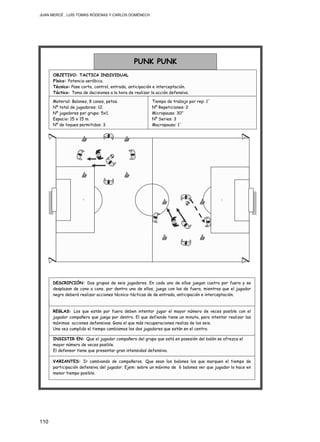 JUAN MERCÉ , LUÍS TOMÁS RÓDENAS Y CARLOS DOMÉNECH
110
INSISTIR EN: Que el jugador compañero del grupo que está en posesión del balón se ofrezca el
mayor número de veces posible.
El defensor tiene que presentar gran intensidad defensiva.
REGLAS: Los que están por fuera deben intentar jugar el mayor número de veces posible con el
jugador compañero que juega por dentro. El que defiende tiene un minuto, para intentar realizar las
máximas acciones defensivas. Gana el que más recuperaciones realiza de los seis.
Una vez cumplido el tiempo cambiamos los dos jugadores que están en el centro.
VARIANTES: Ir cambiando de compañeros. Que sean los balones los que marquen el tiempo de
participación defensiva del jugador. Ejem: sobre un máximo de 6 balones ver que jugador lo hace en
menor tiempo posible.
DESCRIPCIÓN: Dos grupos de seis jugadores. En cada uno de ellos juegan cuatro por fuera y se
desplazan de cono a cono, por dentro uno de ellos, juega con los de fuera, mientras que el jugador
negro deberá realizar acciones técnico-tácticas de de entrada, anticipación e interceptación.
Material: Balones, 8 conos, petos.
Nº total de jugadores: 12.
Nº jugadores por grupo: 5x1.
Espacio: 15 x 15 m.
Nº de toques permitidos: 3.
PUNK PUNK
OBJETIVO: TACTICA INDIVIDUAL
Físico: Potencia aeróbica.
Técnico: Pase corto, control, entrada, anticipación e interceptación.
Táctico: Toma de decisiones a la hora de realizar la acción defensiva.
Tiempo de trabajo por rep: 1´
Nº Repeticiones: 2
Micropausa: 30”
Nº Series: 3
Macropausa: 1´
 