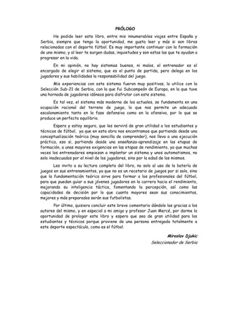 PRÓLOGO
He podido leer este libro, entre mis innumerables viajes entre España y
Serbia, siempre que tengo la oportunidad, me gusta leer y más si son libros
relacionados con el deporte fútbol. Es muy importante continuar con la formación
de uno mismo, y al leer te surgen dudas, inquietudes y son estas las que te ayudan a
progresar en la vida.
En mi opinión, no hay sistemas buenos, ni malos, el entrenador es el
encargado de elegir el sistema, que es el punto de partida, pero delega en los
jugadores y sus habilidades la responsabilidad del juego.
Mis experiencias con este sistema fueron muy positivas, lo utilice con la
Selección Sub-21 de Serbia, con la que fui Subcampeón de Europa, en la que tuve
una hornada de jugadores idóneos para disfrutar con este sistema.
Es tal vez, el sistema más moderno de los actuales, se fundamenta en una
ocupación racional del terreno de juego, lo que nos permite un adecuado
escalonamiento tanto en la fase defensiva como en la ofensiva, por lo que se
produce un perfecto equilibrio.
Espero y estoy seguro, que les servirá de gran utilidad a los estudiantes y
técnicos de fútbol, ya que en esta obra nos encontramos que partiendo desde una
conceptualización teórica (muy sencilla de comprender), nos lleva a una ejecución
práctica, eso si, partiendo desde una enseñanza-aprendizaje en las etapas de
formación, a unas mayores exigencias en las etapas de rendimiento, ya que muchas
veces los entrenadores empiezan a implantar un sistema y unos automatismos, no
solo inadecuados por el nivel de los jugadores, sino por la edad de los mismos.
Les invito a su lectura completa del libro, no solo al uso de la batería de
juegos en sus entrenamientos, ya que no es un recetario de juegos por si solo, sino
que la fundamentación teórica sirve para formar a los profesionales del fútbol,
para que puedan guiar a sus jóvenes jugadores en la carrera hacia el rendimiento,
mejorando su inteligencia táctica, fomentando la percepción, así como las
capacidades de decisión por lo que cuanto mayores sean sus conocimientos,
mejores y más preparados serán sus futbolistas.
Por último, quisiera concluir este breve comentario dándole las gracias a los
autores del mismo, y en especial a mi amigo y profesor Juan Mercé, por darme la
oportunidad de prologar este libro y espero que sea de gran utilidad para los
estudiantes y técnicos porque proviene de una persona entregada totalmente a
este deporte espectáculo, como es el fútbol.
Miroslav Djukic
Seleccionador de Serbia
 