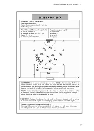 FÚTBOL: LOS SISTEMAS DE JUEGO. SISTEMA 1.4.2-3.1.
119
INSISTIR EN: Realizar el cambio de ritmo y dirección en el momento adecuado, incidir en la toma
de decisiones más correcta según la situación del juego, plasmar la máxima variedad de regates.
REGLAS: Realizar al menos un regate antes de poder entrar en cualquiera de las dos zonas o antes
de poder pasar el balón al compañero de las otras zonas, pudiendo finalizar la jugada con tiro a gol.
Si no se consigue, el equipo que defiende suma un punto.
VARIANTES: Realizar el juego en igualdad numérica.
Cada equipo defiende una portería, el campo se divide en tres zonas para cada equipo de forma que
para poder pasar de zona a zona sea obligado realizar un regate previamente.
DESCRIPCIÓN: En un espacio delimitado por tres zonas (20x15 m. las laterales y 20x30 m. la
central) juegan dos equipos. En la zona central tres contra tres más dos comodines. Una vez se
consiga rebasar la zona central con un regate a un adversario podremos finalizar en cualquiera de las
dos zonas en situación de 1x1, o 2x1 si le hemos pasado el balón al compañero de la otra zona.
Material: Balones, 12 conos, petos y porterías.
Nº total de jugadores: 14.
Nº jugadores por grupo: 5x5 + (2C + 2P).
Espacio: 20 x 60 m.
Nº de toques permitidos: Libres.
ELIGE LA PORTERÍA
OBJETIVO: TÁCTICA INDIVIDUAL
Físico: Capacidad aeróbica.
Técnico: Regate, pase, conducción y entrada.
Táctico: 1x1 y 2x1.
Tiempo de trabajo por rep: 10´
Nº Repeticiones: 2
Micropausa: 1´
Nº Series: 1
Macropausa:
 