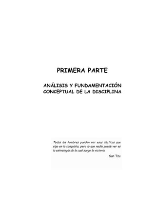 PRIMERA PARTE
ANÁLISIS Y FUNDAMENTACIÓN
CONCEPTUAL DE LA DISCIPLINA
Todos los hombres pueden ver esas tácticas que
sigo en la conquista, pero lo que nadie puede ver es
la estrategia de la cual surge la victoria.
Sun Tzu
 