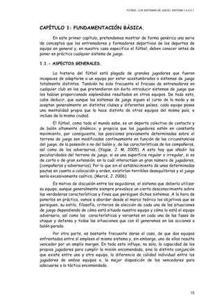 FÚTBOL: LOS SISTEMAS DE JUEGO. SISTEMA 1.4.2-3.1.
15
CAPÍTULO 1: FUNDAMENTACIÓN BÁSICA.
En este primer capítulo, pretendemos mostrar de forma genérica una serie
de conceptos que los entrenadores y formadores deportivos de los deportes de
equipo en general y, en nuestro caso específico el fútbol, deben conocer antes de
poner en práctica cualquier sistema de juego.
1.1.- ASPECTOS GENERALES.
La historia del fútbol está plagada de grandes jugadores que fueron
incapaces de adaptarse a un equipo por estar acostumbrados a sistemas de juego
totalmente distintos. También ha sido frecuente el fracaso de entrenadores en
cualquier club en los que pretendieron sin éxito introducir sistemas de juego que
les habían proporcionado esplendidos resultados en otros equipos. De todo esto,
cabe deducir, que aunque los sistemas de juego siguen el curso de la moda y se
aceptan generalmente en distintos clubes y diferentes países, cada equipo posee
una mentalidad propia que lo hace distinto de otros equipos del mismo país, e
incluso de la misma ciudad.
El fútbol, como todo el mundo sabe, es un deporte colectivo de contacto y
de balón altamente dinámico, y propicia que los jugadores estén en constante
movimiento, por consiguiente, las posiciones previamente determinadas sobre el
terreno de juego son modificadas contínuamente en función de las circunstancias
del juego, de la posesión o no del balón y, de las características de los compañeros,
así como de los adversarios, (Yagüe, J. M. 2005). A esto hay que añadir las
peculiaridades del terreno de juego, si es una superficie regular o irregular, si es
de corta o de gran extensión; en la cuál interactúan un gran número de jugadores,
(compañeros y adversarios). Por lo que sin el establecimiento de unas determinadas
pautas en cuanto a colocación y orden, existirían terribles desequilibrios y el juego
sería excesivamente caótico, (Mercé, J. 2006).
Es motivo de discusión entre los seguidores, el sistema que debería utilizar
su equipo, aunque generalmente siempre prevalece un cierto desconocimiento sobre
las verdaderas características y fines que persiguen dichos sistemas. A la hora de
ponerlos en práctica, vamos a abordar desde el marco teórico los objetivos que se
persiguen, su estilo, filosofía, criterios de elección de cada una de las situaciones
de juego dependiendo de cómo está situado nuestro equipo y cómo lo está el equipo
adversario, así como las características y variantes en cada una de las fases de
ataque y defensa y todas las situaciones que con él generamos en las acciones a
balón parado.
Por otra parte, es bastante frecuente darse el caso, de que dos equipos
enfrentados entre sí empleen el mismo sistema y, sin embargo, uno de ellos resulte
vencedor por un amplio margen. En todo esto influye, no solo, la capacidad de los
propios jugadores para cumplir la misión encomendada, sino la distinta conjunción
que existe entre uno y otro equipo, la diferencia de calidad individual entre los
jugadores de ambos equipos o, la mejor disposición de los vencedores para
adecuarse a la táctica encomendada.
 