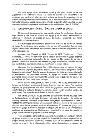 JUAN MERCÉ , LUÍS TOMÁS RÓDENAS Y CARLOS DOMÉNECH
16
Un buen equipo debe establecer orden y disciplina táctica entre sus
jugadores y sus diferentes líneas. La forma de abordar cada encuentro y las
variantes que pueden introducirse en el sistema de juego de un equipo está en
función del comportamiento del adversario, de la marcha del marcador, así como de
los factores muchas veces imprevisibles, (lesión, expulsión, etc.) aspectos que dan
fundamentación al componente táctico-estratégico del equipo, (Mercé, J. 2006).
1.2.- CONCEPTUALIZACIÓN DEL TÉRMINO SISTEMA DE JUEGO.
El sistema de juego nunca hay que considerarlo un fin en sí mismo, debe ser
algo flexible y que esté al servicio del equipo y no al revés, esclavizando al
colectivo, y limitando en exceso el juego de muchos jugadores, que tienen
necesidades diferentes al resto.
Son numerosas las referencias encontradas a la hora de definir un sistema
de juego. Para ello cada autor emplea criterios bien diferenciados. Mostraremos
algunas definiciones existentes, evolucionando desde un ámbito más general, hacia
otro más específico.
Autores como (Csanadi, A. 1969, Tassara, H. 1967, Teodorescu, L., 1984,
Ferrández, J. 1996), nos comentan que la elección del sistema de juego, depende
de las características individuales de los jugadores. No cambia de partido a
partido, tampoco la ubicación del terreno de juego es inflexible, además matizan
que puede haber algunas variantes que modifiquen el patrón clásico.
Maturana (cit. por Cuadrado Pino, 2001), comenta que “el sistema de juego
es simplemente un punto de partida, después, las circunstancias del partido varían
las posiciones iniciales”. Cuando tenemos la posesión del balón y estamos atacando,
si mantenemos las posiciones iniciales, el equipo no tendrá dinamismo. Las
posiciones deben cambiar continuamente en función de la posición del balón, y en
situación de las fases de defensa y ataque.
Otros autores como, (Zeeb, G. 1994, y Yagüe, J.M. 2005), considerán que a
la hora de distribuir un sistema de juego deberían tener en cuenta “los máximos
espacios de juego posibles para cada uno de los jugadores, permitiéndoles cierta
creatividad ante cada una de las situaciones de juego, posibilitándoles, cambios de
posiciones y funciones dentro de la estructura del equipo”.
Por último, (Floro, B. 2005), comenta que cualquier sistema de juego tiene
su fundamentación en “el modo de atacar y el modo de defender, y la táctica es
atacar y defender. Podríamos preguntarnos, por ejemplo, ¿qué importancia tiene el
WINDOWS 2000 para manejar un ordenador? Es básico, porque si no tenemos un
sistema operativo no podemos manejar el ordenador. El sistema de juego es el
método de juego, el modo de realizar un ataque, una defensa y un contraataque,
partiendo de unas posiciones. El sistema es, en definitiva, el modo de ejecutar el
juego. Sin un sistema de juego no se puede trabajar”.
Tras un repaso a estas definiciones, consideraríamos que: cualquier sistema
de juego, se caracteriza, por una disposición de partida (estructuras geométricas,
simples líneas, triángulos, cuadrados, rombos), y por un funcionamiento entre los
jugadores a partir de la disposición inicial; estas disposiciones se agrupan en
 