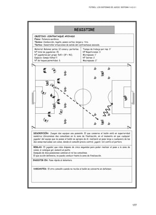 FÚTBOL: LOS SISTEMAS DE JUEGO. SISTEMA 1.4.2-3.1.
177
INSISTIR EN: Pase rápido al delantero.
REGLAS: El jugador que roba dispone de cinco segundos para poder realizar el pase a la zona de
conos, si consigue gol, sumará un punto.
Después de diez posesiones cambian el rol los comodines.
El que acción defensiva, no puede conducir hasta la zona de finalización.
VARIANTES: El otro comodín cuando no recibe el balón se convierte en defensor.
DESCRIPCIÓN: Juegan dos equipos una posesión. El que conserva el balón está en superioridad
numérica Ubicaremos dos comodines en la zona de finalización, en el momento en que cualquier
jugador del equipo que no posee el balón se apropia de él, realizará un pase largo a cualquiera de las
dos zonas marcadas con conos, donde el comodín previo control, jugará 1x1 contra el portero.
Material: Balones: petos, 12 conos y porterías.
Nº total de jugadores: 15.
Nº jugadores por grupo: 5x5 + (1P + 4C).
Espacio: Campo fútbol 7.
Nº de toques permitidos: 3.
RESISTIRE
OBJETIVO: CONTRATAQUE APOYADO
Físico: Potencia aeróbica.
Técnico: Conducción, regate, pases cortos, largos y tiro.
Táctico: Desarrollar situaciones de salida del contraataque apoyado.
Tiempo de trabajo por rep: 3´
Nº Repeticiones: 3
Micropausa: 1´
Nº Series: 2
Macropausa: 2´
 
