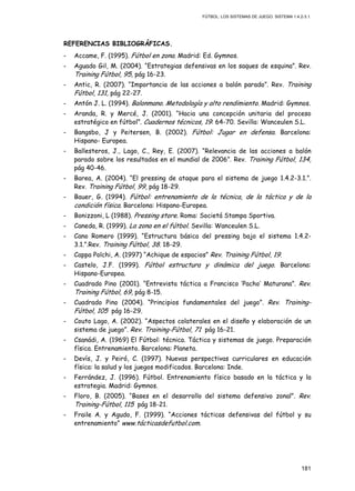 FÚTBOL: LOS SISTEMAS DE JUEGO. SISTEMA 1.4.2-3.1.
181
REFERENCIAS BIBLIOGRÁFICAS.
- Accame, F. (1995). Fútbol en zona. Madrid: Ed. Gymnos.
- Aguado Gil, M. (2004). “Estrategias defensivas en los saques de esquina”. Rev.
Training Fútbol, 95, pág 16-23.
- Antic, R. (2007). “Importancia de las acciones a balón parado”. Rev. Training
Fútbol, 131, pág 22-27.
- Antón J. L. (1994). Balonmano. Metodología y alto rendimiento. Madrid: Gymnos.
- Aranda, R. y Mercé, J. (2001). “Hacia una concepción unitaria del proceso
estratégico en fútbol”. Cuadernos técnicos, 19: 64-70. Sevilla: Wanceulen S.L.
- Bangsbo, J y Peitersen, B. (2002). Fútbol: Jugar en defensa. Barcelona:
Hispano- Europea.
- Ballesteros, J., Lago, C., Rey, E. (2007). “Relevancia de las acciones a balón
parado sobre los resultados en el mundial de 2006”. Rev. Training Fútbol, 134,
pág 40-46.
- Barea, A. (2004). “El pressing de ataque para el sistema de juego 1.4.2-3.1.”.
Rev. Training Fútbol, 99, pág 18-29.
- Bauer, G. (1994). Fútbol: entrenamiento de la técnica, de la táctica y de la
condición física. Barcelona: Hispano-Europea.
- Bonizzoni, L (1988). Pressing store. Roma: Societá Stampa Sportiva.
- Caneda, R. (1999). La zona en el fútbol. Sevilla: Wanceulen S.L.
- Cano Romero (1999). “Estructura básica del pressing bajo el sistema 1.4.2-
3.1.”.Rev. Training Fútbol, 38. 18-29.
- Cappa Polchi, A. (1997) “Achique de espacios” Rev. Training Fútbol, 19.
- Castelo, J.F. (1999). Fútbol estructura y dinámica del juego. Barcelona:
Hispano-Europea.
- Cuadrado Pino (2001). “Entrevista táctica a Francisco ‘Pacho’ Maturana”. Rev.
Training Fútbol, 69, pág 8-15.
- Cuadrado Pino (2004). “Principios fundamentales del juego”. Rev. Training-
Fútbol, 105 pág 16-29.
- Couto Lago, A. (2002). “Aspectos colaterales en el diseño y elaboración de un
sistema de juego”. Rev. Training-Fútbol, 71 pág 16-21.
- Csanádi, A. (1969) El Fútbol: técnica. Táctica y sistemas de juego. Preparación
física. Entrenamiento. Barcelona: Planeta.
- Devís, J. y Peiró, C. (1997). Nuevas perspectivas curriculares en educación
física: la salud y los juegos modificados. Barcelona: Inde.
- Ferrández, J. (1996). Fútbol. Entrenamiento físico basado en la táctica y la
estrategia. Madrid: Gymnos.
- Floro, B. (2005). “Bases en el desarrollo del sistema defensivo zonal”. Rev.
Training-Fútbol, 115 pág 18-21.
- Fraile A. y Agudo, F. (1999). “Acciones tácticas defensivas del fútbol y su
entrenamiento” www.tácticasdefutbol.com.
 