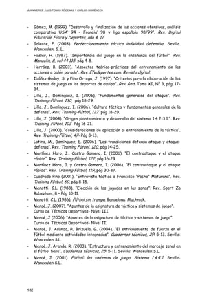 JUAN MERCÉ , LUÍS TOMÁS RÓDENAS Y CARLOS DOMÉNECH
182
- Gómez, M. (1999). “Desarrollo y finalización de las acciones ofensivas, análisis
comparativo USA’ 94 – Francia’ 98 y liga española 98/99”. Rev. Digital
Educación Física y Deportes, año 4, 17.
- Galeote, F. (2003). Perfeccionamiento táctico individual defensivo. Sevilla.
Wanceulen. S. L.
- Hasler, H. (1987). “Importancia del juego en la enseñanza del fútbol”. Rev.
Mancolin, 8, vol 44 115 pág 4-8.
- Herráez, B. (2003). “Aspectos teórico-prácticos del entrenamiento de las
acciones a balón parado”. Rev. Efedeportes.com. Revista digital.
- Ibáñez Godoy, S. y Pino Ortega, J. (1997). “Criterios para la elaboración de los
sistemas de juego en los deportes de equipo”. Rev. Red, Tomo XI, Nº 3, pág. 17-
34.
- Lillo, J., Domínguez, I. (2006). “Fundamentos generales del ataque”. Rev.
Training-Fútbol, 130, pág 18-29.
- Lillo, J., Domínguez, I. (2006). “Cultura táctica y fundamentos generales de la
defensa”. Rev. Training-Fútbol, 127 pág 18-29.
- Lillo, J. (2004). “Origen planteamiento y desarrollo del sistema 1.4.2-3.1.”. Rev.
Training-Fútbol, 103- Pág 16-21.
- Lillo, J. (2000). “Consideraciones de aplicación al entrenamiento de la táctica”.
Rev. Training-Fútbol, 47- Pág 8-13.
- Lotina, M., Domínguez, E. (2006). “Las transiciones defensa-ataque y ataque-
defensa”. Rev. Training Fútbol, 120, pág 14-25.
- Martínez Haro, J., Castro Gomero, I. (2006). “El contraataque y el ataque
rápido”. Rev. Training Fútbol, 122, pág 16-29.
- Martínez Haro, J. y Castro Gomero, I. (2006). “El contraataque y el ataque
rápido”. Rev. Training Fútbol, 119, pág 30-37.
- Cuadrado Pino (2001). “Entrevista táctica a Francisco “Pacho” Maturana”. Rev.
Training Fútbol, 69, pág 8-15.
- Menotti, C.L. (1988). “Elección de las jugadas en las zonas”. Rev. Sport Za
Rubezhom, 8 – Pág 10-11.
- Menotti, C.L. (1986). Fútbol sin trampa. Barcelona: Muchnick.
- Mercé, J. (2007). “Apuntes de la asignatura de táctica y sistemas de juego”.
Curso de Técnicos Deportivos- Nivel III.
- Mercé, J (2006). “Apuntes de la asignatura de táctica y sistemas de juego”.
Curso de Técnicos Deportivos- Nivel II.
- Mercé, J. Aranda, R. Brizuela, G. (2004). “El entrenamiento de fuerza en el
fútbol mediante actividades integradas”. Cuadernos técnicos, 29: 5-13. Sevilla:
Wanceulen S.L.
- Mercé, J. Aranda, R. (2003). “Estructura y entrenamiento del marcaje zonal en
el fútbol base”. Cuadernos técnicos, 25: 5-11. Sevilla: Wanceulen S.L.
- Mercé, J. (2001). Fútbol: los sistemas de juego. Sistema 1.4.4.2. Sevilla:
Wanceulen S.L.
 